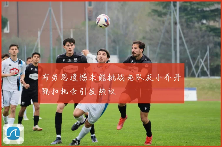 布劳恩遗憾未能挑战老队友小乔丹隔扣机会引发热议