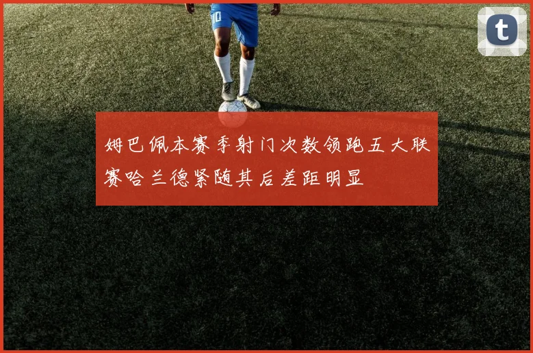 姆巴佩本赛季射门次数领跑五大联赛哈兰德紧随其后差距明显