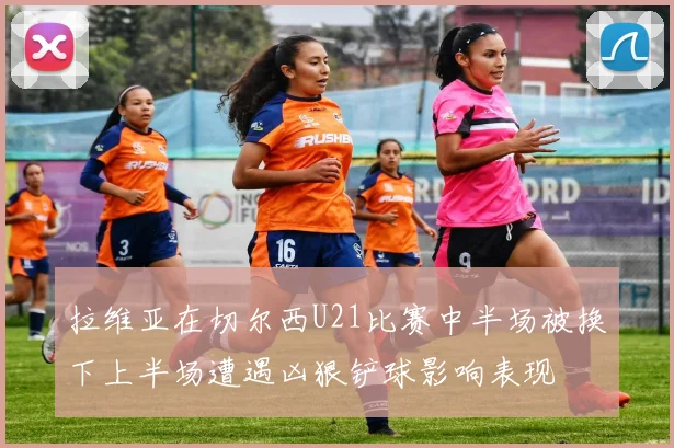 拉维亚在切尔西U21比赛中半场被换下上半场遭遇凶狠铲球影响表现