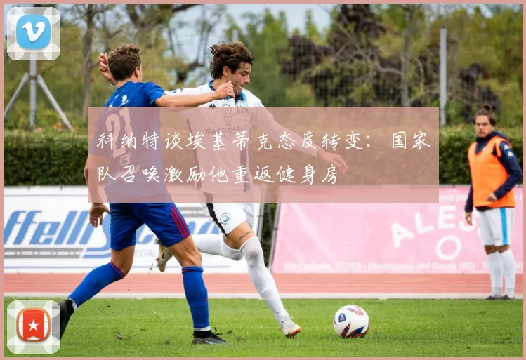 科纳特谈埃基蒂克态度转变：国家队召唤激励他重返健身房