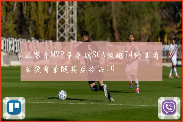 本赛季MVP争夺战SGA领跑74约基奇东契奇紧随其后各占10