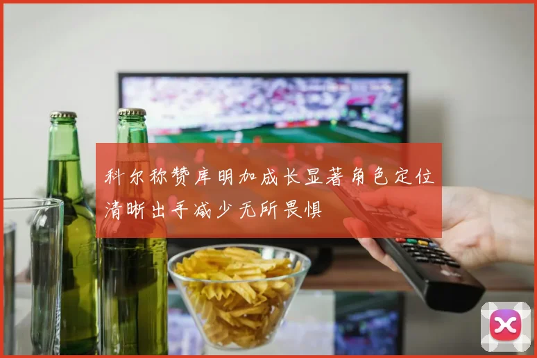 科尔称赞库明加成长显著角色定位清晰出手减少无所畏惧