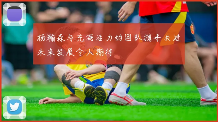 杨瀚森与充满活力的团队携手共进未来发展令人期待