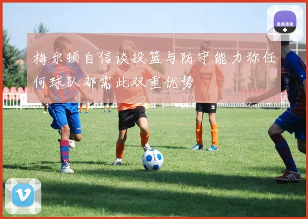 梅尔顿自信谈投篮与防守能力称任何球队都需此双重优势